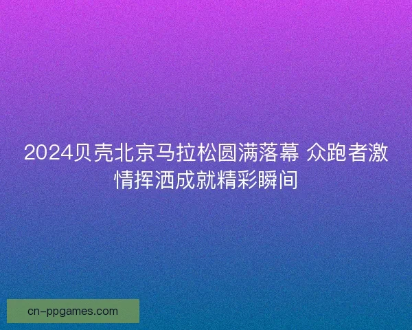 2024贝壳北京马拉松圆满落幕 众跑者激情挥洒成就精彩瞬间