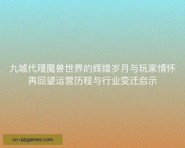 九城代理魔兽世界的辉煌岁月与玩家情怀再回望运营历程与行业变迁启示
