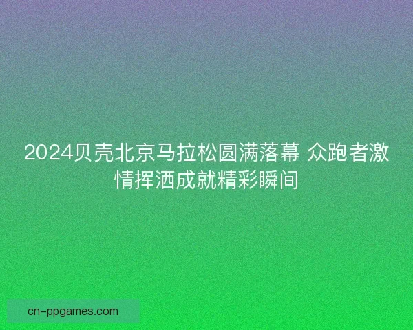 2024贝壳北京马拉松圆满落幕 众跑者激情挥洒成就精彩瞬间