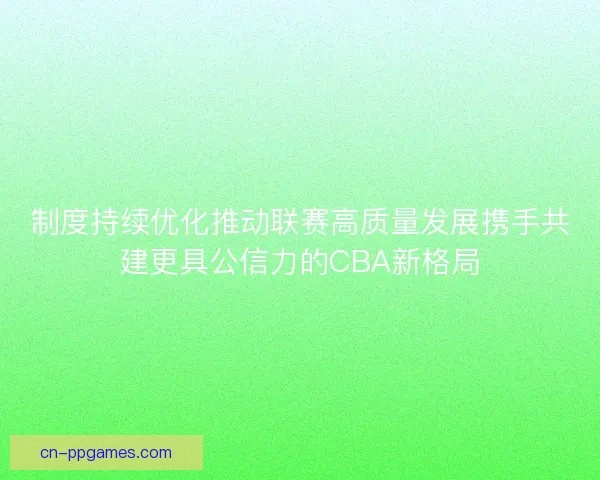 制度持续优化推动联赛高质量发展携手共建更具公信力的CBA新格局